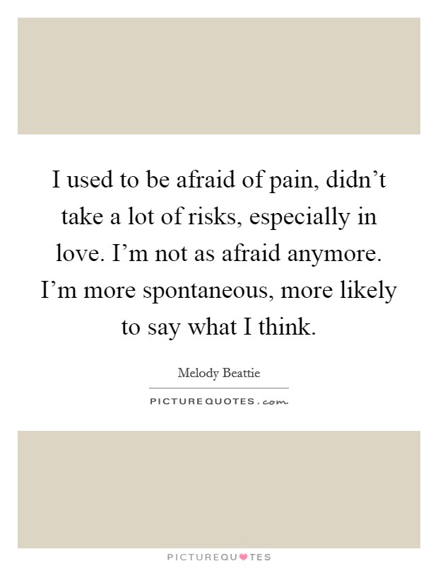 I used to be afraid of pain, didn't take a lot of risks, especially in love. I'm not as afraid anymore. I'm more spontaneous, more likely to say what I think. Picture Quote #1