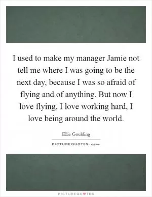 I used to make my manager Jamie not tell me where I was going to be the next day, because I was so afraid of flying and of anything. But now I love flying, I love working hard, I love being around the world Picture Quote #1