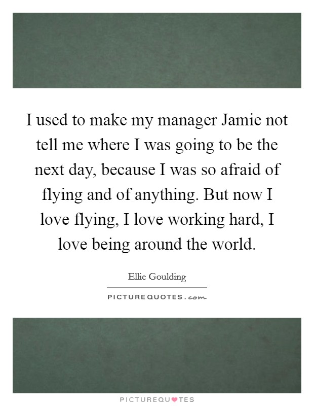 I used to make my manager Jamie not tell me where I was going to be the next day, because I was so afraid of flying and of anything. But now I love flying, I love working hard, I love being around the world. Picture Quote #1
