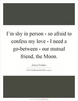 I’m shy in person - so afraid to confess my love - I need a go-between - our mutual friend, the Moon Picture Quote #1