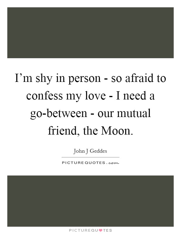 I'm shy in person - so afraid to confess my love - I need a go-between - our mutual friend, the Moon. Picture Quote #1