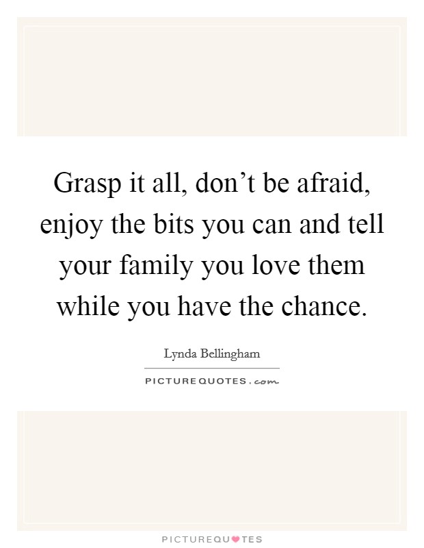 Grasp it all, don't be afraid, enjoy the bits you can and tell your family you love them while you have the chance. Picture Quote #1