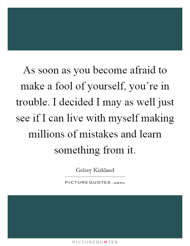 As soon as you become afraid to make a fool of yourself, you're in trouble. I decided I may as well just see if I can live with myself making millions of mistakes and learn something from it. Picture Quote #1