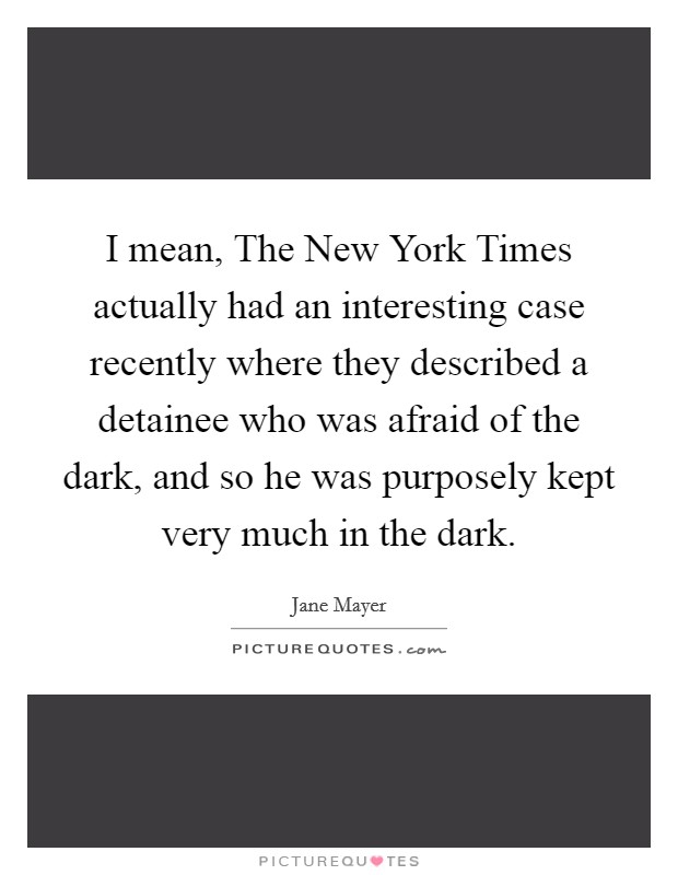 I mean, The New York Times actually had an interesting case recently where they described a detainee who was afraid of the dark, and so he was purposely kept very much in the dark. Picture Quote #1