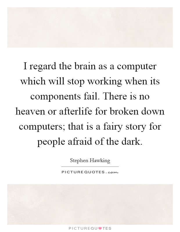 I regard the brain as a computer which will stop working when its components fail. There is no heaven or afterlife for broken down computers; that is a fairy story for people afraid of the dark. Picture Quote #1