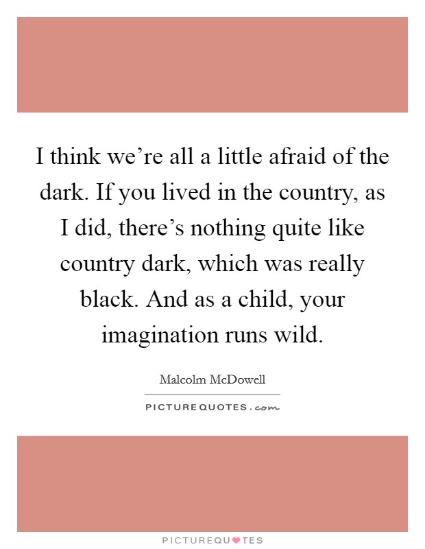 I think we're all a little afraid of the dark. If you lived in the country, as I did, there's nothing quite like country dark, which was really black. And as a child, your imagination runs wild. Picture Quote #1