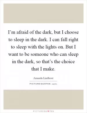 I’m afraid of the dark, but I choose to sleep in the dark. I can fall right to sleep with the lights on. But I want to be someone who can sleep in the dark, so that’s the choice that I make Picture Quote #1