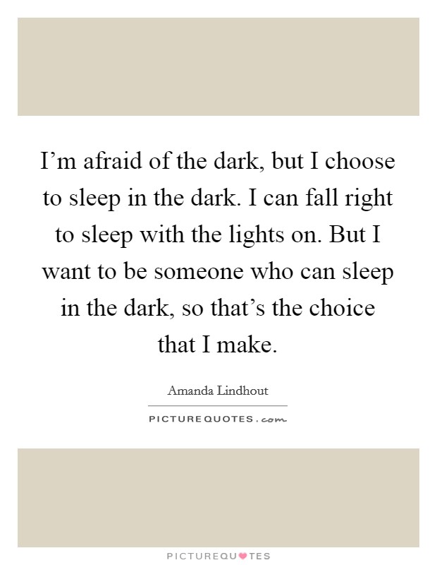 I'm afraid of the dark, but I choose to sleep in the dark. I can fall right to sleep with the lights on. But I want to be someone who can sleep in the dark, so that's the choice that I make. Picture Quote #1