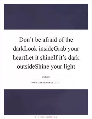 Don’t be afraid of the darkLook insideGrab your heartLet it shineIf it’s dark outsideShine your light Picture Quote #1