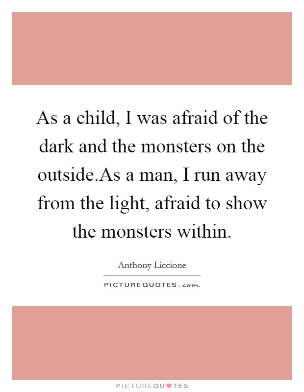 As a child, I was afraid of the dark and the monsters on the outside.As a man, I run away from the light, afraid to show the monsters within. Picture Quote #1
