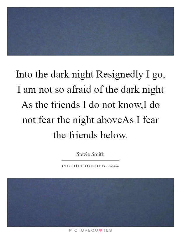 Into the dark night Resignedly I go, I am not so afraid of the dark night As the friends I do not know,I do not fear the night aboveAs I fear the friends below. Picture Quote #1