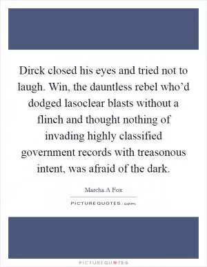 Dirck closed his eyes and tried not to laugh. Win, the dauntless rebel who’d dodged lasoclear blasts without a flinch and thought nothing of invading highly classified government records with treasonous intent, was afraid of the dark Picture Quote #1