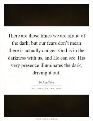 There are those times we are afraid of the dark, but our fears don’t mean there is actually danger. God is in the darkness with us, and He can see. His very presence illuminates the dark, driving it out Picture Quote #1