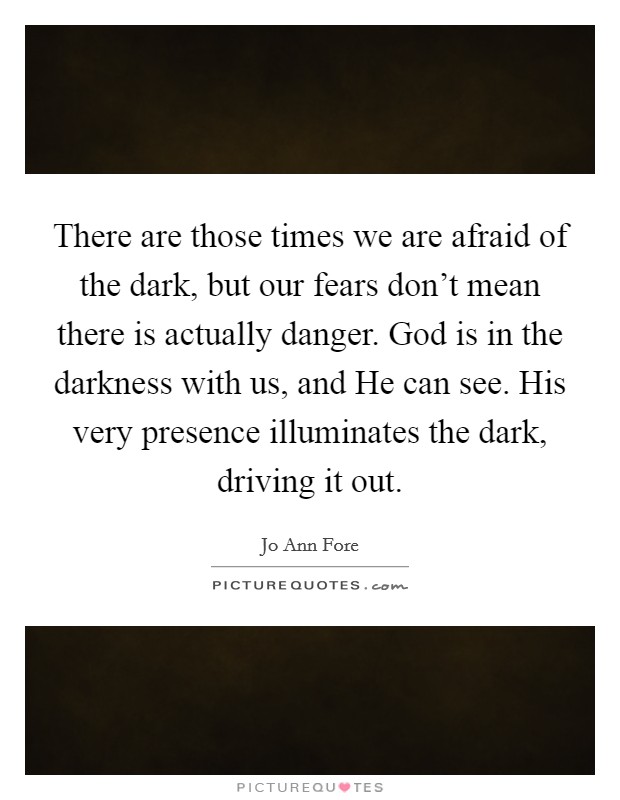 There are those times we are afraid of the dark, but our fears don't mean there is actually danger. God is in the darkness with us, and He can see. His very presence illuminates the dark, driving it out. Picture Quote #1