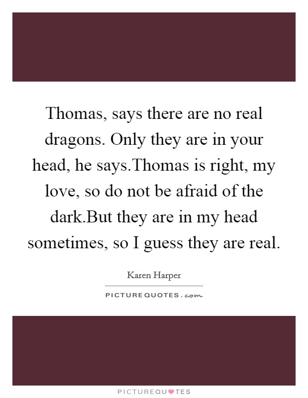 Thomas, says there are no real dragons. Only they are in your head, he says.Thomas is right, my love, so do not be afraid of the dark.But they are in my head sometimes, so I guess they are real. Picture Quote #1