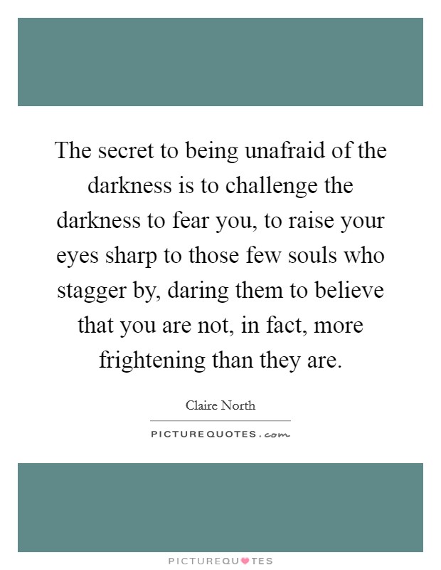 The secret to being unafraid of the darkness is to challenge the darkness to fear you, to raise your eyes sharp to those few souls who stagger by, daring them to believe that you are not, in fact, more frightening than they are. Picture Quote #1