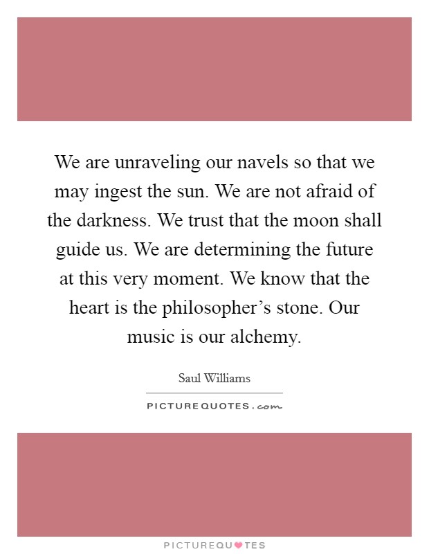 We are unraveling our navels so that we may ingest the sun. We are not afraid of the darkness. We trust that the moon shall guide us. We are determining the future at this very moment. We know that the heart is the philosopher's stone. Our music is our alchemy. Picture Quote #1