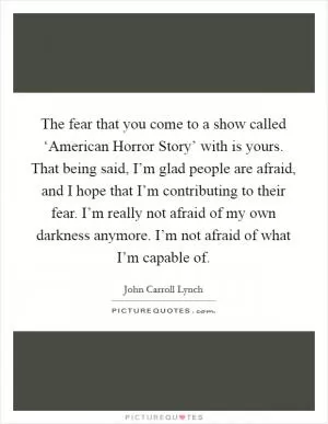 The fear that you come to a show called ‘American Horror Story’ with is yours. That being said, I’m glad people are afraid, and I hope that I’m contributing to their fear. I’m really not afraid of my own darkness anymore. I’m not afraid of what I’m capable of Picture Quote #1