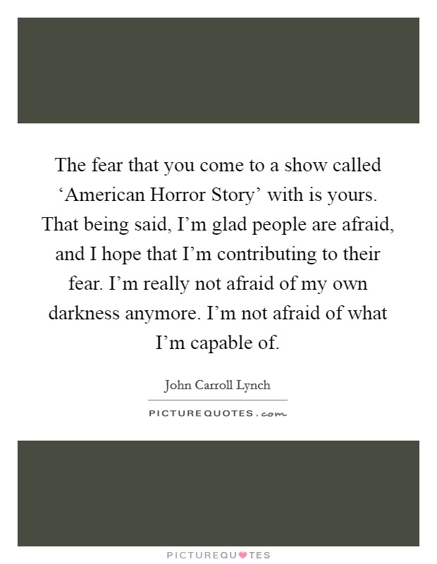 The fear that you come to a show called ‘American Horror Story' with is yours. That being said, I'm glad people are afraid, and I hope that I'm contributing to their fear. I'm really not afraid of my own darkness anymore. I'm not afraid of what I'm capable of. Picture Quote #1