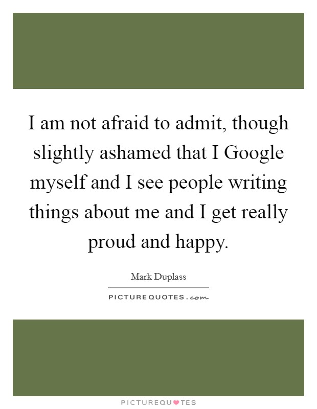 I am not afraid to admit, though slightly ashamed that I Google myself and I see people writing things about me and I get really proud and happy. Picture Quote #1