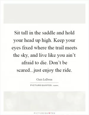 Sit tall in the saddle and hold your head up high. Keep your eyes fixed where the trail meets the sky, and live like you ain’t afraid to die. Don’t be scared...just enjoy the ride Picture Quote #1