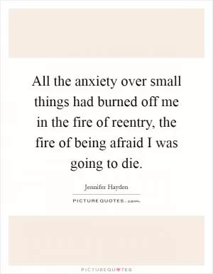 All the anxiety over small things had burned off me in the fire of reentry, the fire of being afraid I was going to die Picture Quote #1