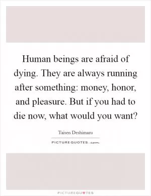 Human beings are afraid of dying. They are always running after something: money, honor, and pleasure. But if you had to die now, what would you want? Picture Quote #1