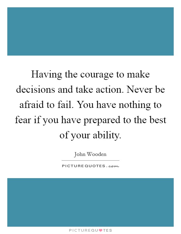 Having the courage to make decisions and take action. Never be afraid to fail. You have nothing to fear if you have prepared to the best of your ability. Picture Quote #1