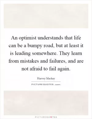An optimist understands that life can be a bumpy road, but at least it is leading somewhere. They learn from mistakes and failures, and are not afraid to fail again Picture Quote #1