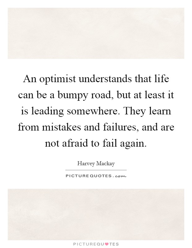 An optimist understands that life can be a bumpy road, but at least it is leading somewhere. They learn from mistakes and failures, and are not afraid to fail again. Picture Quote #1