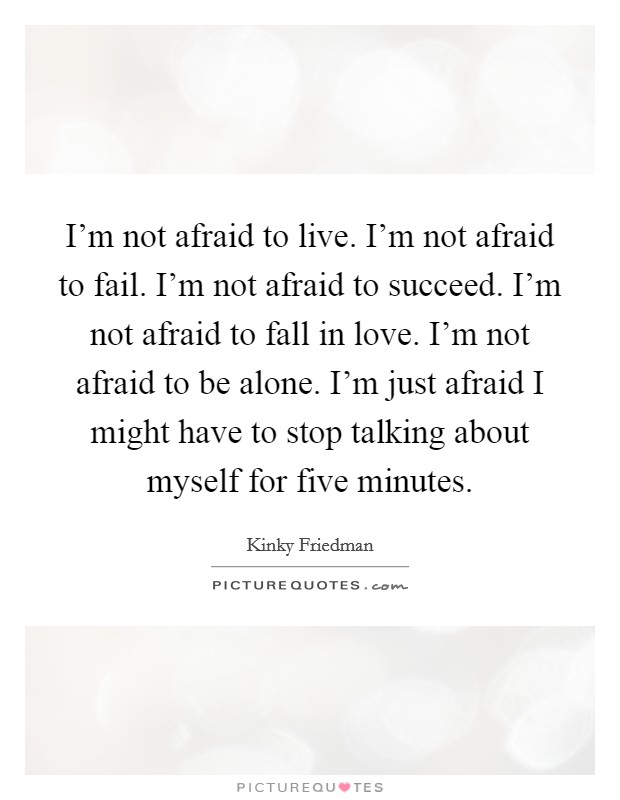 I'm not afraid to live. I'm not afraid to fail. I'm not afraid to succeed. I'm not afraid to fall in love. I'm not afraid to be alone. I'm just afraid I might have to stop talking about myself for five minutes. Picture Quote #1