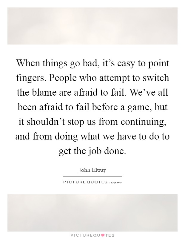 When things go bad, it's easy to point fingers. People who attempt to switch the blame are afraid to fail. We've all been afraid to fail before a game, but it shouldn't stop us from continuing, and from doing what we have to do to get the job done. Picture Quote #1