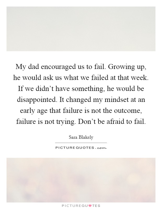 My dad encouraged us to fail. Growing up, he would ask us what we failed at that week. If we didn't have something, he would be disappointed. It changed my mindset at an early age that failure is not the outcome, failure is not trying. Don't be afraid to fail. Picture Quote #1