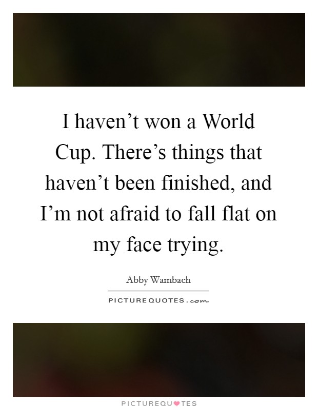 I haven't won a World Cup. There's things that haven't been finished, and I'm not afraid to fall flat on my face trying. Picture Quote #1