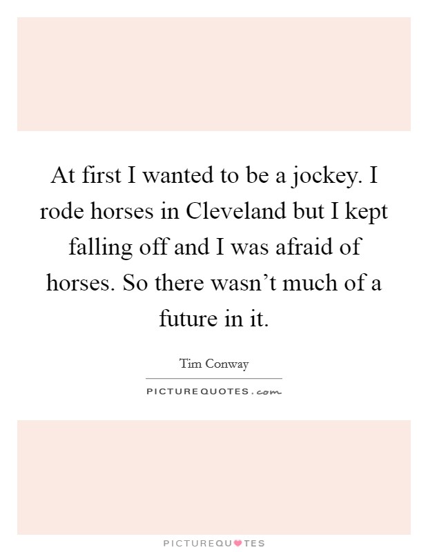 At first I wanted to be a jockey. I rode horses in Cleveland but I kept falling off and I was afraid of horses. So there wasn't much of a future in it. Picture Quote #1