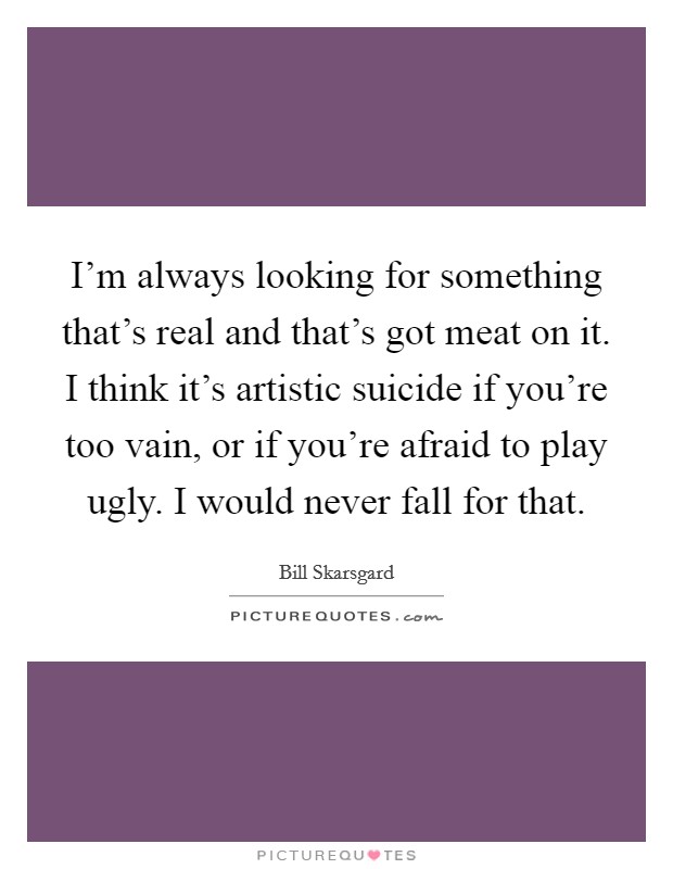 I'm always looking for something that's real and that's got meat on it. I think it's artistic suicide if you're too vain, or if you're afraid to play ugly. I would never fall for that. Picture Quote #1