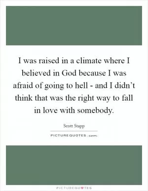 I was raised in a climate where I believed in God because I was afraid of going to hell - and I didn’t think that was the right way to fall in love with somebody Picture Quote #1