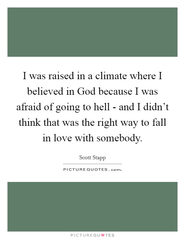 I was raised in a climate where I believed in God because I was afraid of going to hell - and I didn't think that was the right way to fall in love with somebody. Picture Quote #1