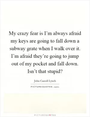 My crazy fear is I’m always afraid my keys are going to fall down a subway grate when I walk over it. I’m afraid they’re going to jump out of my pocket and fall down. Isn’t that stupid? Picture Quote #1