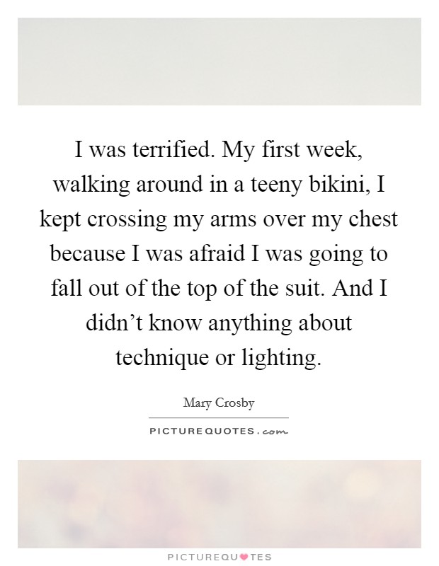 I was terrified. My first week, walking around in a teeny bikini, I kept crossing my arms over my chest because I was afraid I was going to fall out of the top of the suit. And I didn't know anything about technique or lighting. Picture Quote #1