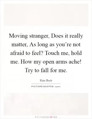 Moving stranger, Does it really matter, As long as you’re not afraid to feel? Touch me, hold me. How my open arms ache! Try to fall for me Picture Quote #1
