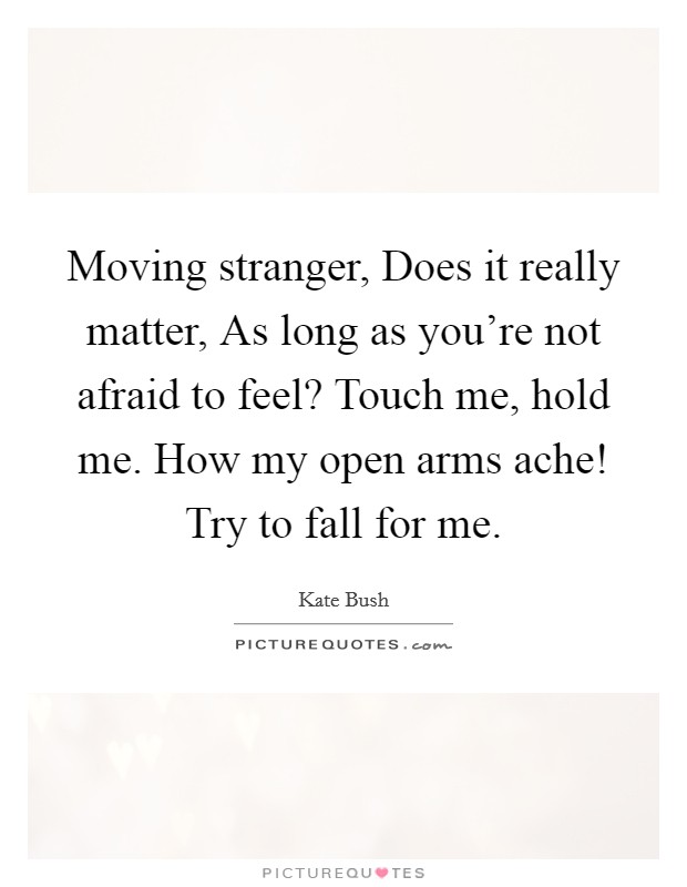 Moving stranger, Does it really matter, As long as you're not afraid to feel? Touch me, hold me. How my open arms ache! Try to fall for me. Picture Quote #1