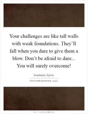 Your challenges are like tall walls with weak foundations. They’ll fall when you dare to give them a blow. Don’t be afraid to dare... You will surely overcome! Picture Quote #1
