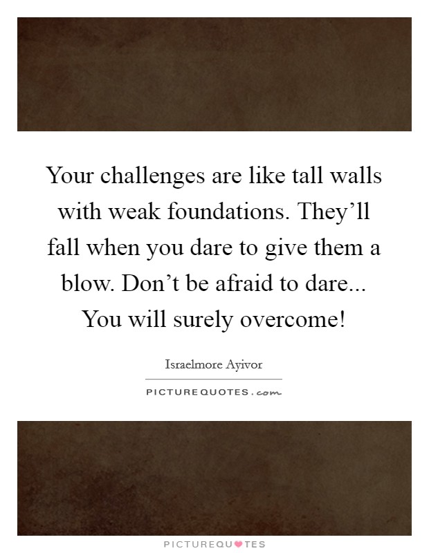 Your challenges are like tall walls with weak foundations. They'll fall when you dare to give them a blow. Don't be afraid to dare... You will surely overcome! Picture Quote #1