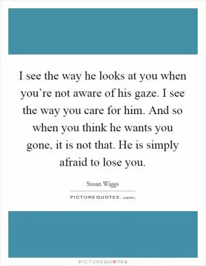 I see the way he looks at you when you’re not aware of his gaze. I see the way you care for him. And so when you think he wants you gone, it is not that. He is simply afraid to lose you Picture Quote #1