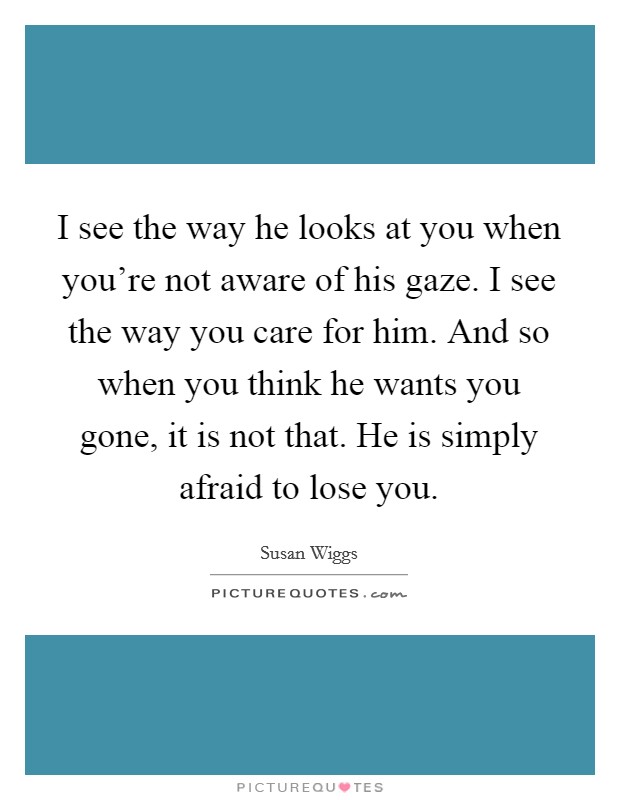 I see the way he looks at you when you're not aware of his gaze. I see the way you care for him. And so when you think he wants you gone, it is not that. He is simply afraid to lose you. Picture Quote #1