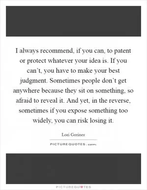 I always recommend, if you can, to patent or protect whatever your idea is. If you can’t, you have to make your best judgment. Sometimes people don’t get anywhere because they sit on something, so afraid to reveal it. And yet, in the reverse, sometimes if you expose something too widely, you can risk losing it Picture Quote #1