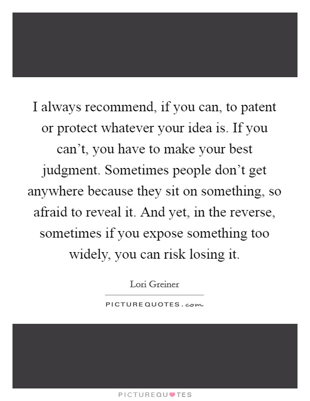 I always recommend, if you can, to patent or protect whatever your idea is. If you can't, you have to make your best judgment. Sometimes people don't get anywhere because they sit on something, so afraid to reveal it. And yet, in the reverse, sometimes if you expose something too widely, you can risk losing it. Picture Quote #1