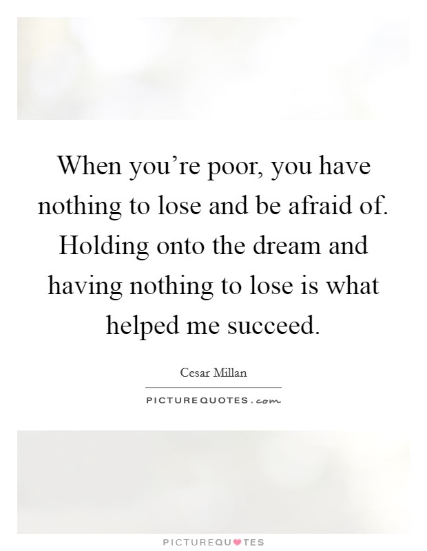 When you're poor, you have nothing to lose and be afraid of. Holding onto the dream and having nothing to lose is what helped me succeed. Picture Quote #1