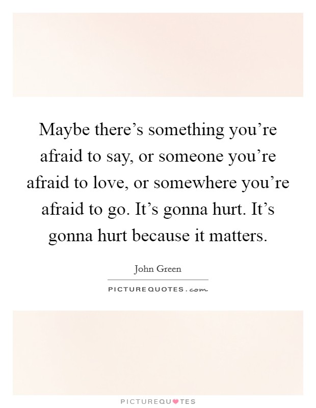 Maybe there's something you're afraid to say, or someone you're afraid to love, or somewhere you're afraid to go. It's gonna hurt. It's gonna hurt because it matters. Picture Quote #1